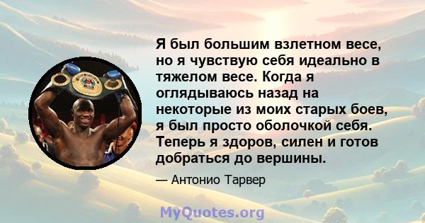 Я был большим взлетном весе, но я чувствую себя идеально в тяжелом весе. Когда я оглядываюсь назад на некоторые из моих старых боев, я был просто оболочкой себя. Теперь я здоров, силен и готов добраться до вершины.