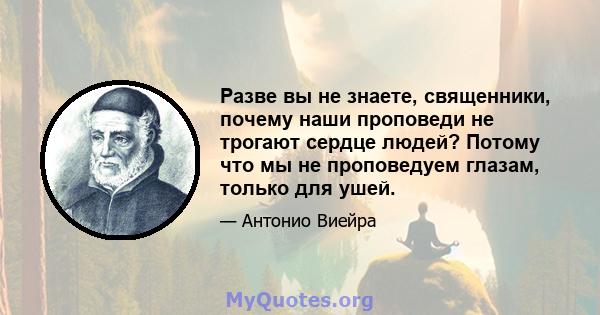 Разве вы не знаете, священники, почему наши проповеди не трогают сердце людей? Потому что мы не проповедуем глазам, только для ушей.