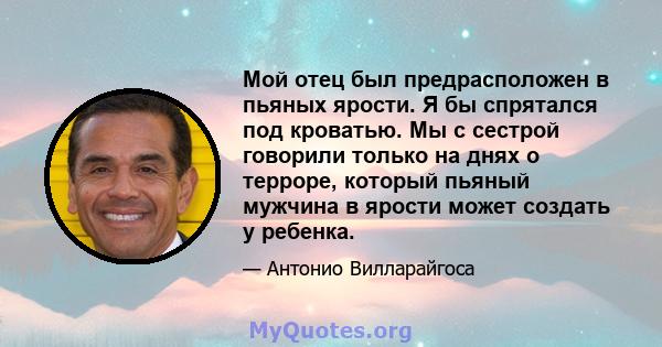 Мой отец был предрасположен в пьяных ярости. Я бы спрятался под кроватью. Мы с сестрой говорили только на днях о терроре, который пьяный мужчина в ярости может создать у ребенка.