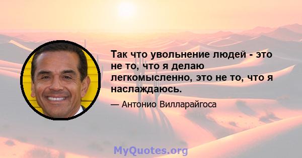 Так что увольнение людей - это не то, что я делаю легкомысленно, это не то, что я наслаждаюсь.