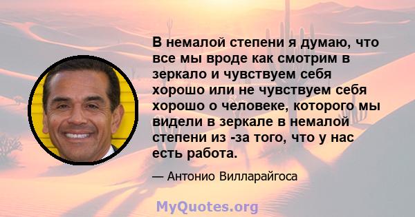 В немалой степени я думаю, что все мы вроде как смотрим в зеркало и чувствуем себя хорошо или не чувствуем себя хорошо о человеке, которого мы видели в зеркале в немалой степени из -за того, что у нас есть работа.