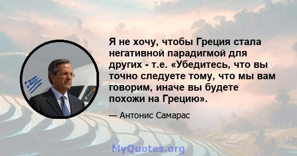 Я не хочу, чтобы Греция стала негативной парадигмой для других - т.е. «Убедитесь, что вы точно следуете тому, что мы вам говорим, иначе вы будете похожи на Грецию».