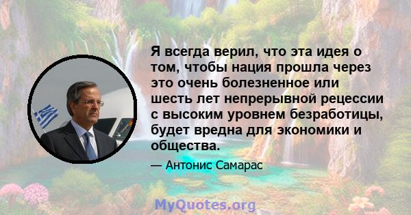 Я всегда верил, что эта идея о том, чтобы нация прошла через это очень болезненное или шесть лет непрерывной рецессии с высоким уровнем безработицы, будет вредна для экономики и общества.