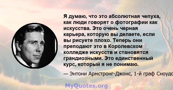 Я думаю, что это абсолютная чепуха, как люди говорят о фотографии как искусства. Это очень черная карьера, которую вы делаете, если вы рисуете плохо. Теперь они преподают это в Королевском колледже искусств и становятся 