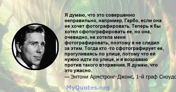 Я думаю, что это совершенно неправильно, например, Гарбо, если она не хочет фотографировать. Теперь я бы хотел сфотографировать ее, но она, очевидно, не хотела меня фотографировать, поэтому я не следил за этим. Тогда