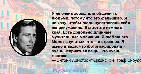 Я не очень хорош для общения с людьми, потому что это фальшиво. Я не хочу, чтобы люди чувствовали себя непринужденно. Вы хотите немного края. Есть довольно длинные, мучительные молчания. Я люблю это. Может случиться что 