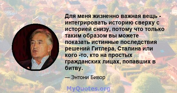 Для меня жизненно важная вещь - интегрировать историю сверху с историей снизу, потому что только таким образом вы можете показать истинные последствия решений Гитлера, Сталина или кого -то, кто на простых гражданских