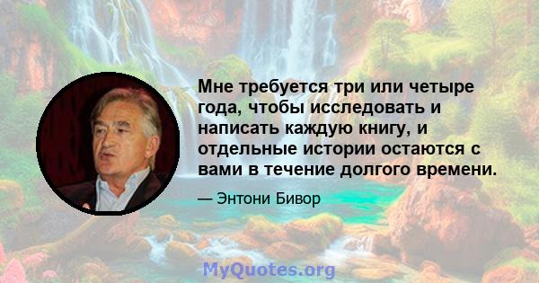 Мне требуется три или четыре года, чтобы исследовать и написать каждую книгу, и отдельные истории остаются с вами в течение долгого времени.