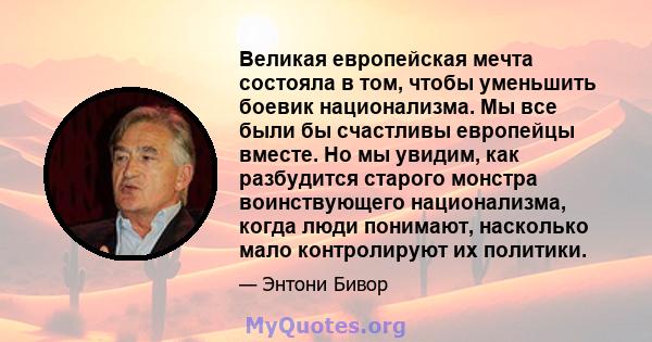 Великая европейская мечта состояла в том, чтобы уменьшить боевик национализма. Мы все были бы счастливы европейцы вместе. Но мы увидим, как разбудится старого монстра воинствующего национализма, когда люди понимают,