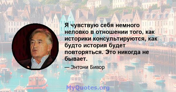 Я чувствую себя немного неловко в отношении того, как историки консультируются, как будто история будет повторяться. Это никогда не бывает.