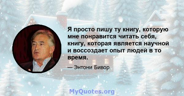 Я просто пишу ту книгу, которую мне понравится читать себя, книгу, которая является научной и воссоздает опыт людей в то время.