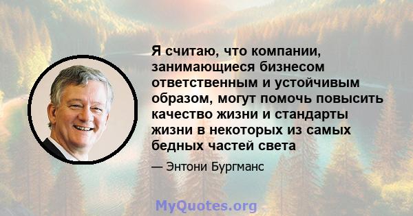 Я считаю, что компании, занимающиеся бизнесом ответственным и устойчивым образом, могут помочь повысить качество жизни и стандарты жизни в некоторых из самых бедных частей света