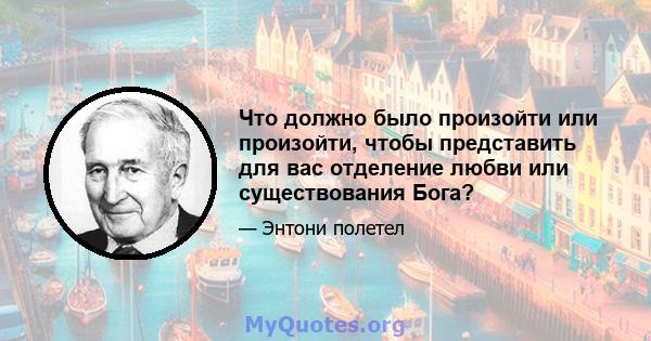 Что должно было произойти или произойти, чтобы представить для вас отделение любви или существования Бога?