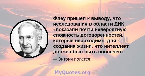 Флеу пришел к выводу, что исследования в области ДНК «показали почти невероятную сложность договоренностей, которые необходимы для создания жизни, что интеллект должен был быть вовлечен».