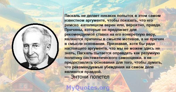 Паскаль не делает никаких попыток в этом самом известном аргументе, чтобы показать, что его римско -католицизм верен или, вероятно, правда. Причины, которые он предлагает для рекомендуемой ставки на его конкретную веру, 