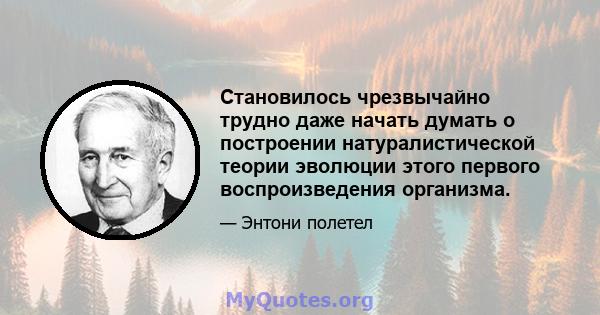 Становилось чрезвычайно трудно даже начать думать о построении натуралистической теории эволюции этого первого воспроизведения организма.