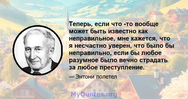 Теперь, если что -то вообще может быть известно как неправильное, мне кажется, что я несчастно уверен, что было бы неправильно, если бы любое разумное было вечно страдать за любое преступление.