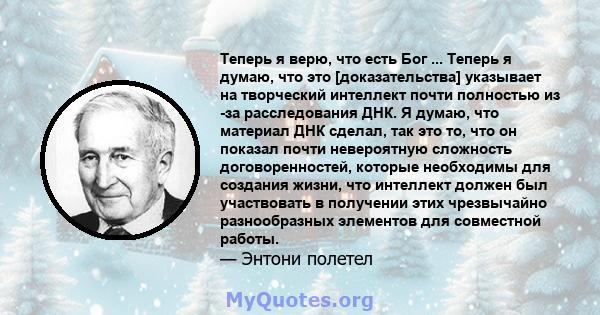 Теперь я верю, что есть Бог ... Теперь я думаю, что это [доказательства] указывает на творческий интеллект почти полностью из -за расследования ДНК. Я думаю, что материал ДНК сделал, так это то, что он показал почти