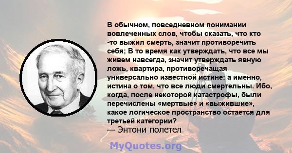 В обычном, повседневном понимании вовлеченных слов, чтобы сказать, что кто -то выжил смерть, значит противоречить себя; В то время как утверждать, что все мы живем навсегда, значит утверждать явную ложь, квартира,