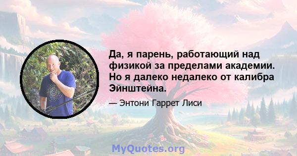 Да, я парень, работающий над физикой за пределами академии. Но я далеко недалеко от калибра Эйнштейна.