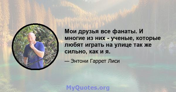 Мои друзья все фанаты. И многие из них - ученые, которые любят играть на улице так же сильно, как и я.