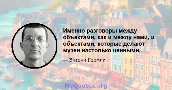 Именно разговоры между объектами, как и между нами, и объектами, которые делают музеи настолько ценными.