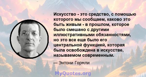 Искусство - это средство, с помощью которого мы сообщаем, каково это быть живым - в прошлом, которое было смешано с другими иллюстративными обязанностями, но это все еще было его центральной функцией, которая была