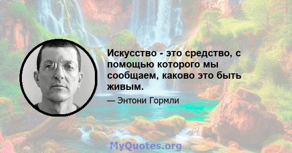 Искусство - это средство, с помощью которого мы сообщаем, каково это быть живым.