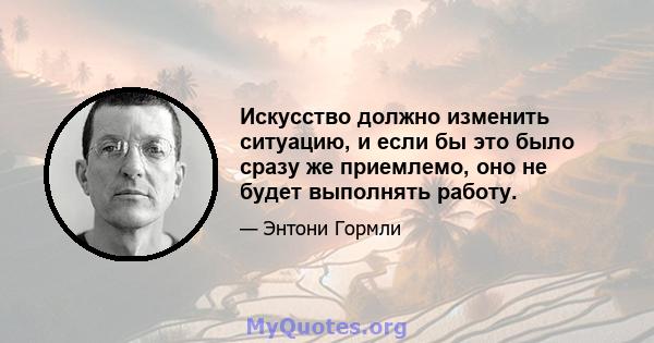 Искусство должно изменить ситуацию, и если бы это было сразу же приемлемо, оно не будет выполнять работу.