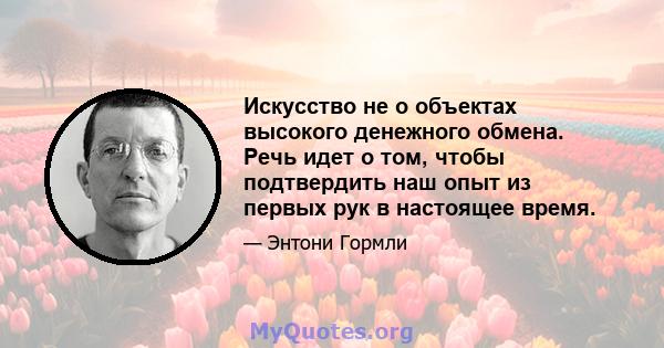 Искусство не о объектах высокого денежного обмена. Речь идет о том, чтобы подтвердить наш опыт из первых рук в настоящее время.