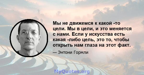 Мы не движемся к какой -то цели. Мы в цели, и это меняется с нами. Если у искусства есть какая -либо цель, это то, чтобы открыть нам глаза на этот факт.