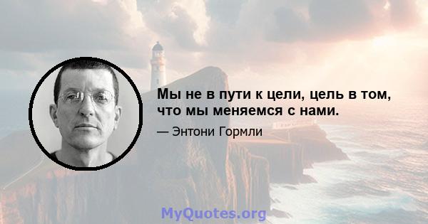 Мы не в пути к цели, цель в том, что мы меняемся с нами.