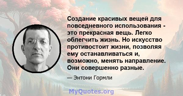 Создание красивых вещей для повседневного использования - это прекрасная вещь. Легко облегчить жизнь. Но искусство противостоит жизни, позволяя ему останавливаться и, возможно, менять направление. Они совершенно разные.