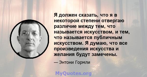 Я должен сказать, что я в некоторой степени отвергаю различие между тем, что называется искусством, и тем, что называется публичным искусством. Я думаю, что все произведения искусства и желания будут замечены.