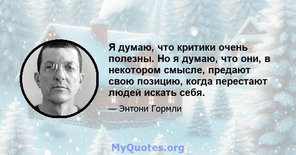 Я думаю, что критики очень полезны. Но я думаю, что они, в некотором смысле, предают свою позицию, когда перестают людей искать себя.