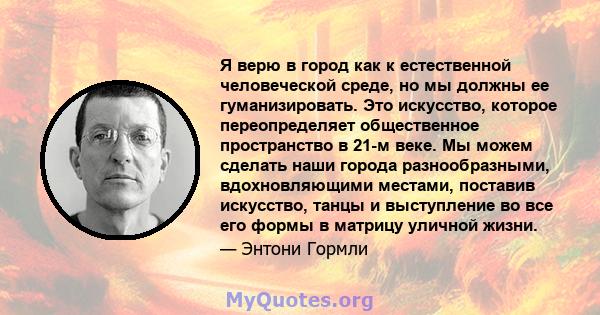 Я верю в город как к естественной человеческой среде, но мы должны ее гуманизировать. Это искусство, которое переопределяет общественное пространство в 21-м веке. Мы можем сделать наши города разнообразными,