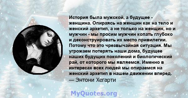 История была мужской, а будущее - женщина. Опираясь на женщин как на тело и женский архетип, а не только на женщин, но и мужчин - мы просим мужчин копать глубоко и деконструировать их место привилегии. Потому что это