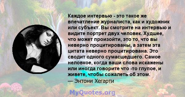 Каждое интервью - это такое же впечатление журналиста, как и художник или субъект. Вы смотрите на интервью и видите портрет двух человек. Худшее, что может произойти, это то, что вы неверно процитированы, а затем эта