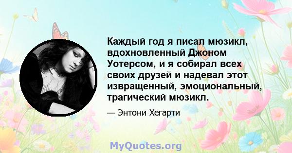 Каждый год я писал мюзикл, вдохновленный Джоном Уотерсом, и я собирал всех своих друзей и надевал этот извращенный, эмоциональный, трагический мюзикл.