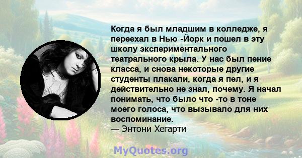 Когда я был младшим в колледже, я переехал в Нью -Йорк и пошел в эту школу экспериментального театрального крыла. У нас был пение класса, и снова некоторые другие студенты плакали, когда я пел, и я действительно не