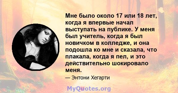 Мне было около 17 или 18 лет, когда я впервые начал выступать на публике. У меня был учитель, когда я был новичком в колледже, и она подошла ко мне и сказала, что плакала, когда я пел, и это действительно шокировало