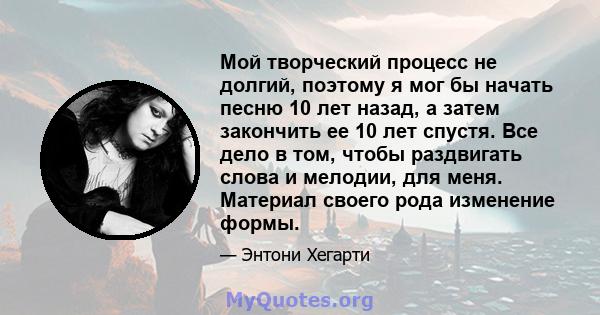 Мой творческий процесс не долгий, поэтому я мог бы начать песню 10 лет назад, а затем закончить ее 10 лет спустя. Все дело в том, чтобы раздвигать слова и мелодии, для меня. Материал своего рода изменение формы.