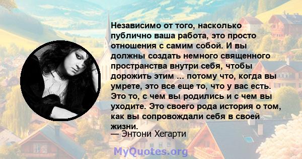 Независимо от того, насколько публично ваша работа, это просто отношения с самим собой. И вы должны создать немного священного пространства внутри себя, чтобы дорожить этим ... потому что, когда вы умрете, это все еще