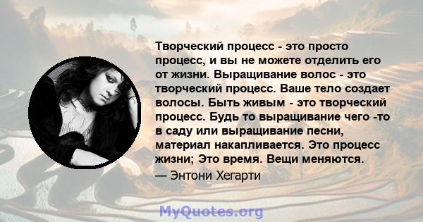 Творческий процесс - это просто процесс, и вы не можете отделить его от жизни. Выращивание волос - это творческий процесс. Ваше тело создает волосы. Быть живым - это творческий процесс. Будь то выращивание чего -то в