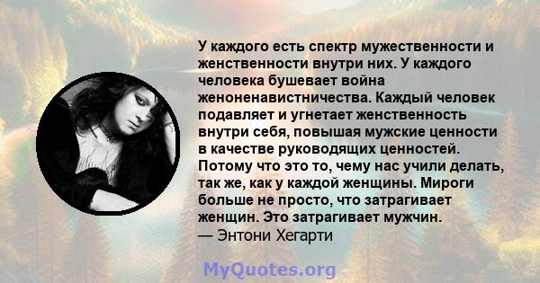 У каждого есть спектр мужественности и женственности внутри них. У каждого человека бушевает война женоненавистничества. Каждый человек подавляет и угнетает женственность внутри себя, повышая мужские ценности в качестве 