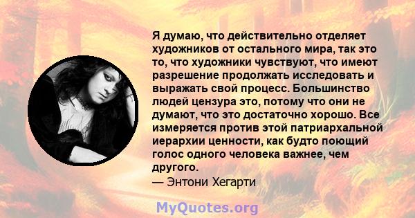 Я думаю, что действительно отделяет художников от остального мира, так это то, что художники чувствуют, что имеют разрешение продолжать исследовать и выражать свой процесс. Большинство людей цензура это, потому что они