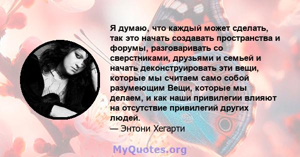 Я думаю, что каждый может сделать, так это начать создавать пространства и форумы, разговаривать со сверстниками, друзьями и семьей и начать деконструировать эти вещи, которые мы считаем само собой разумеющим Вещи,