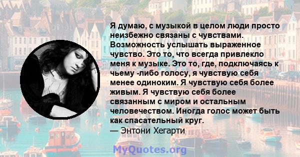 Я думаю, с музыкой в ​​целом люди просто неизбежно связаны с чувствами. Возможность услышать выраженное чувство. Это то, что всегда привлекло меня к музыке. Это то, где, подключаясь к чьему -либо голосу, я чувствую себя 