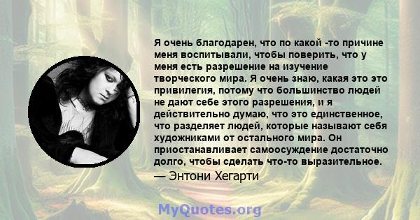 Я очень благодарен, что по какой -то причине меня воспитывали, чтобы поверить, что у меня есть разрешение на изучение творческого мира. Я очень знаю, какая это это привилегия, потому что большинство людей не дают себе