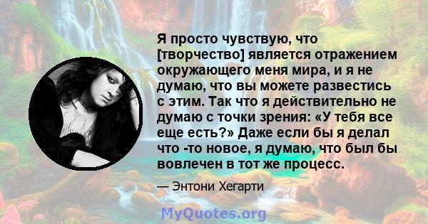 Я просто чувствую, что [творчество] является отражением окружающего меня мира, и я не думаю, что вы можете развестись с этим. Так что я действительно не думаю с точки зрения: «У тебя все еще есть?» Даже если бы я делал